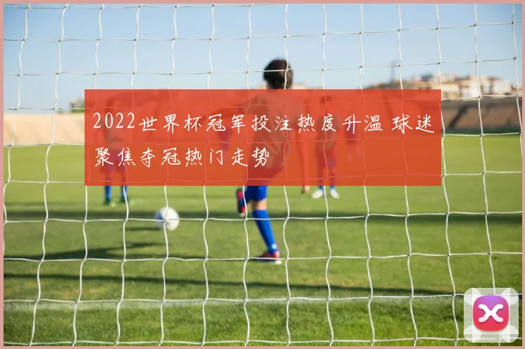 2022世界杯冠军投注热度升温 球迷聚焦夺冠热门走势