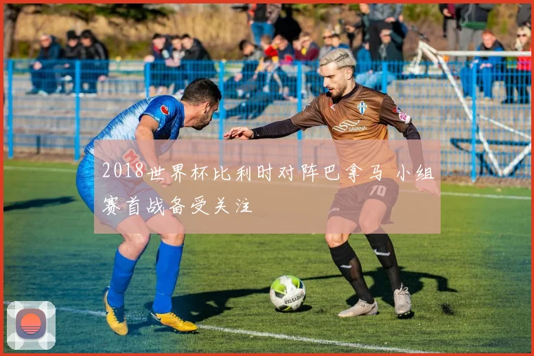 2018世界杯比利时对阵巴拿马 小组赛首战备受关注